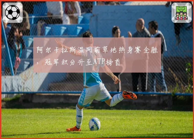 阿尔卡拉斯温网前草地热身赛全胜,冠军积分升至ATP榜首