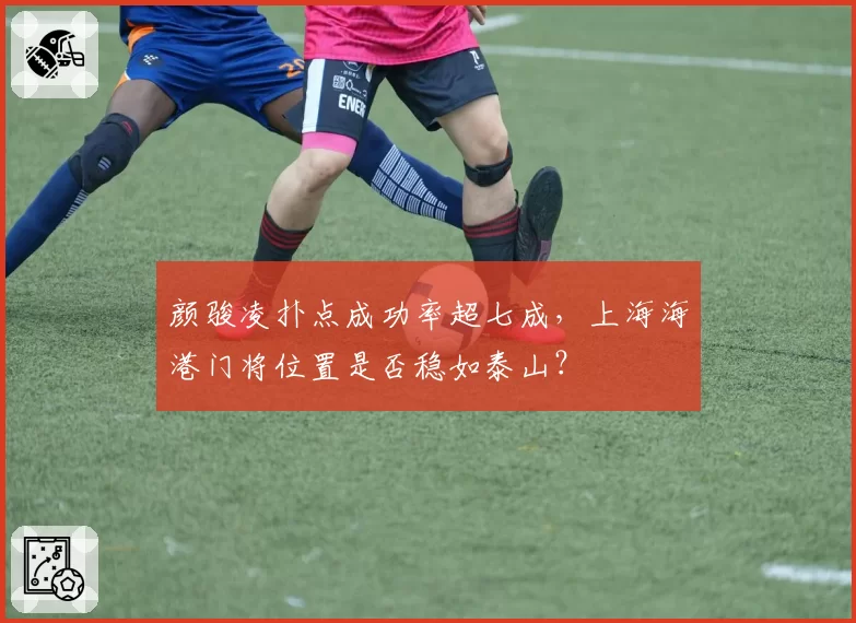 颜骏凌扑点成功率超七成,上海海港门将位置是否稳如泰山?