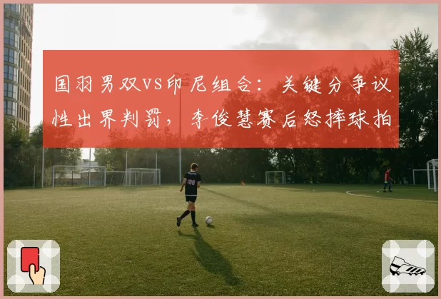 国羽男双vs印尼组合：关键分争议性出界判罚，李俊慧赛后怒摔球拍