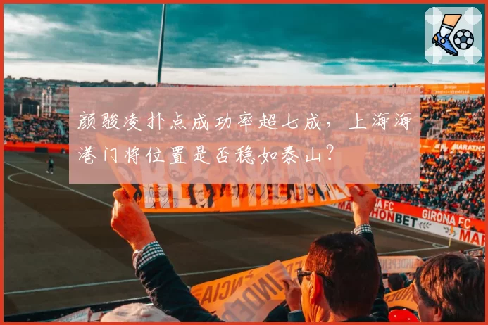 颜骏凌扑点成功率超七成，上海海港门将位置是否稳如泰山？