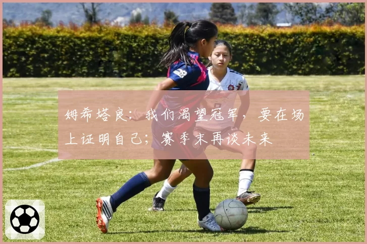 姆希塔良：我们渴望冠军，要在场上证明自己；赛季末再谈未来