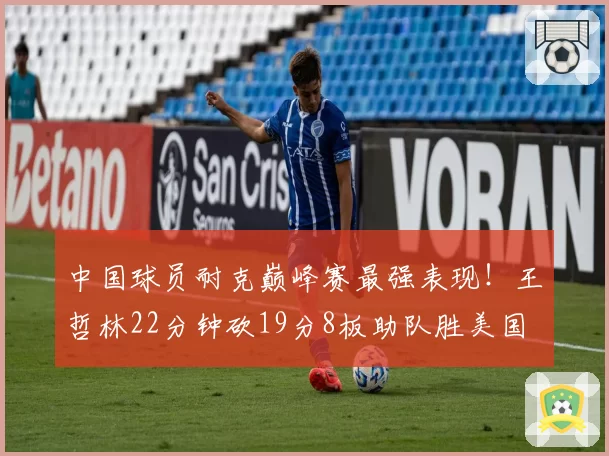 中国球员耐克巅峰赛最强表现！王哲林22分钟砍19分8板助队胜美国