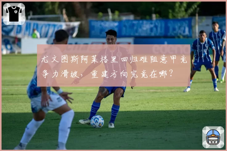 尤文图斯阿莱格里回归难阻意甲竞争力滑坡,重建方向究竟在哪?