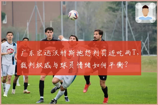 广东宏远沃特斯抱怨判罚连吃两T,裁判权威与球员情绪如何平衡?