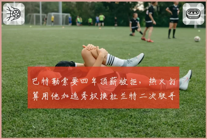 巴特勒索要四年顶薪被拒，热火打算用他加选秀权换杜兰特二次联手？