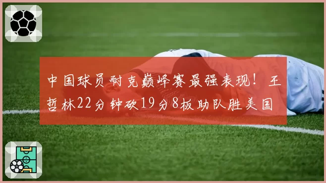 中国球员耐克巅峰赛最强表现！王哲林22分钟砍19分8板助队胜美国