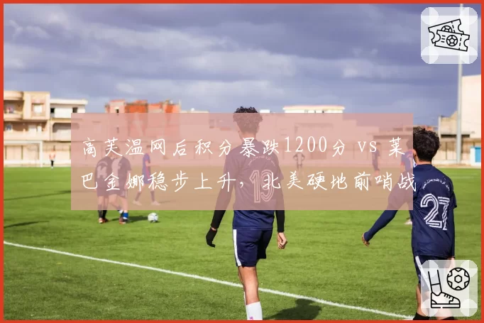 高芙温网后积分暴跌1200分 vs 莱巴金娜稳步上升，北美硬地前哨战