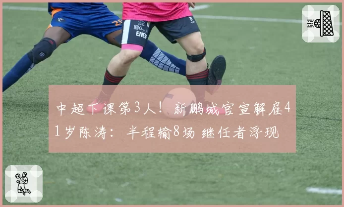 中超下课第3人!新鹏城官宣解雇41岁陈涛:半程输8场 继任者浮现