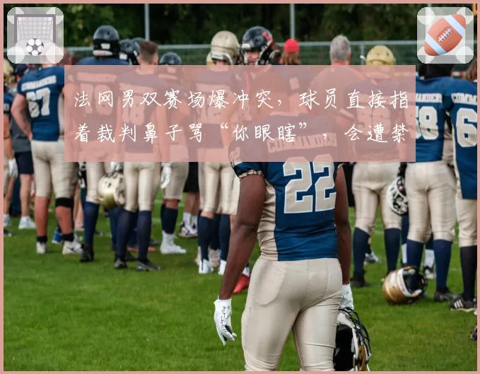 法网男双赛场爆冲突,球员直接指着裁判鼻子骂“你眼瞎”,会遭禁赛吗?