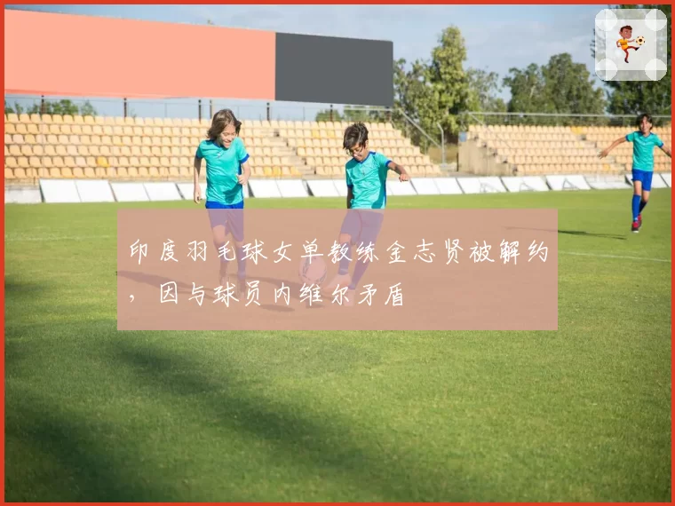 印度羽毛球女单教练金志贤被解约,因与球员内维尔矛盾