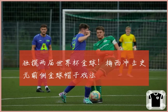 独揽两届世界杯金球!梅西冲击史无前例金球帽子戏法