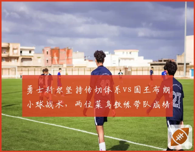 勇士科尔坚持传切体系vs国王布朗小球战术,两位菜鸟教练带队成绩对比揭示执教哲学差异