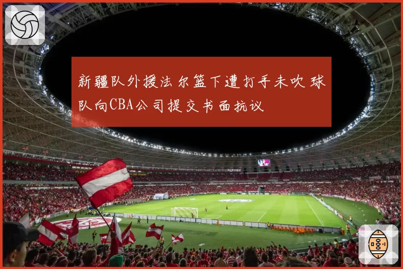 新疆队外援法尔篮下遭打手未吹 球队向CBA公司提交书面抗议