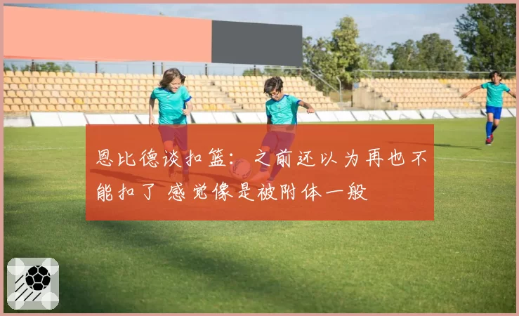 恩比德谈扣篮:之前还以为再也不能扣了 感觉像是被附体一般