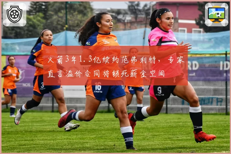 火箭3年1.3亿续约范弗利特，专家直言溢价合同将锁死薪金空间