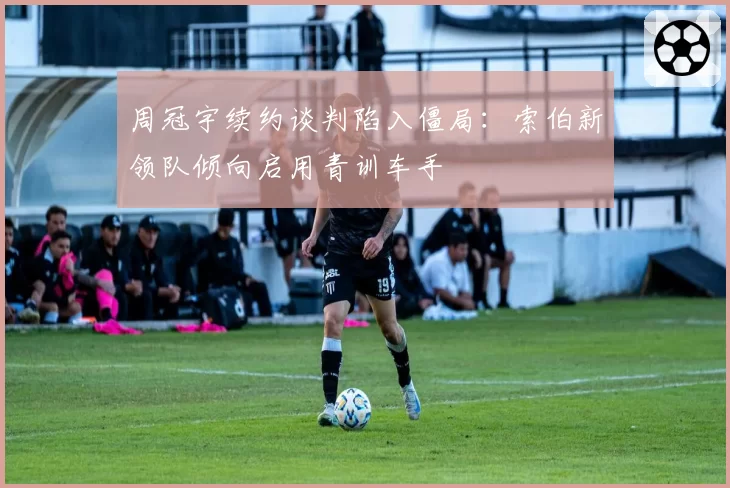 周冠宇续约谈判陷入僵局：索伯新领队倾向启用青训车手