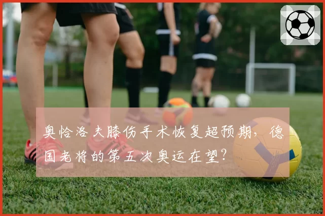 奥恰洛夫膝伤手术恢复超预期，德国老将的第五次奥运在望？