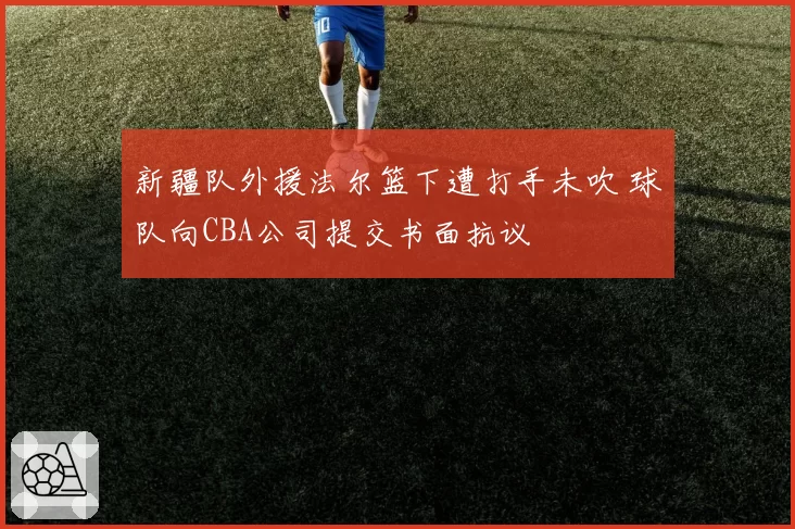 新疆队外援法尔篮下遭打手未吹 球队向CBA公司提交书面抗议