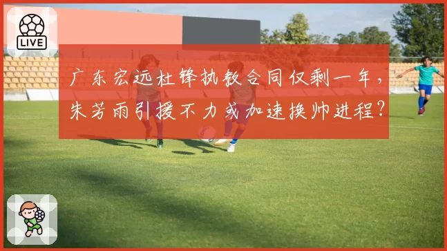 广东宏远杜锋执教合同仅剩一年,朱芳雨引援不力或加速换帅进程?