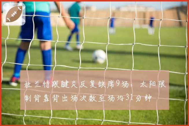 杜兰特跟腱炎反复缺席9场,太阳限制背靠背出场次数至场均31分钟