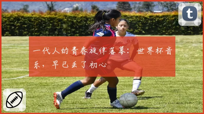 一代人的青春旋律落幕:世界杯音乐,早已丢了初心