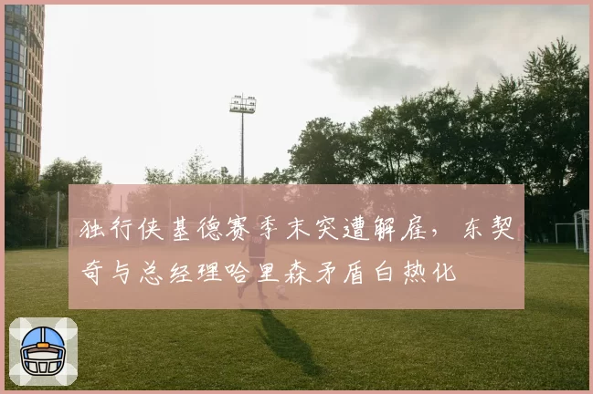 独行侠基德赛季末突遭解雇,东契奇与总经理哈里森矛盾白热化