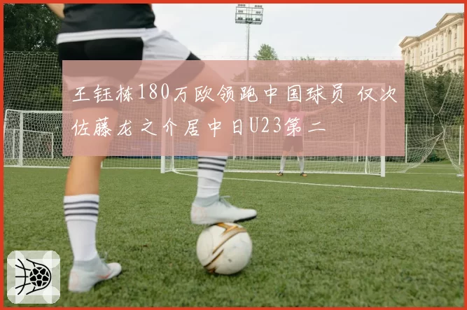 王钰栋180万欧领跑中国球员 仅次佐藤龙之介居中日U23第二