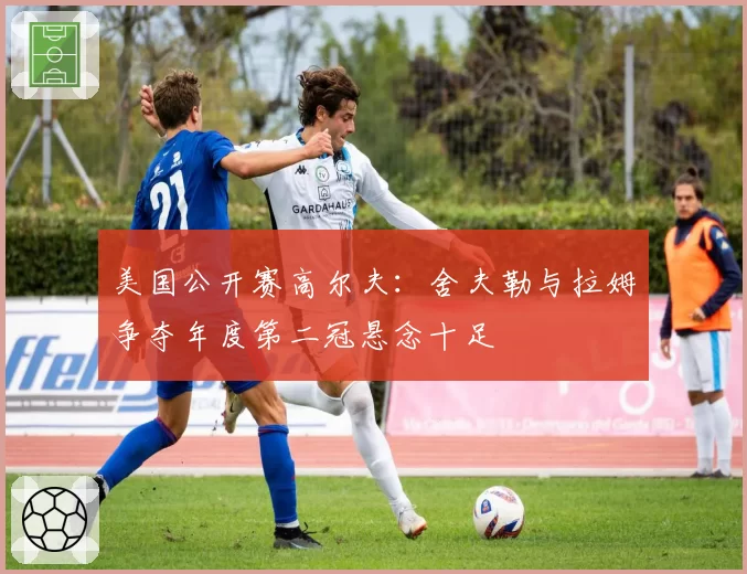 美国公开赛高尔夫:舍夫勒与拉姆争夺年度第二冠悬念十足