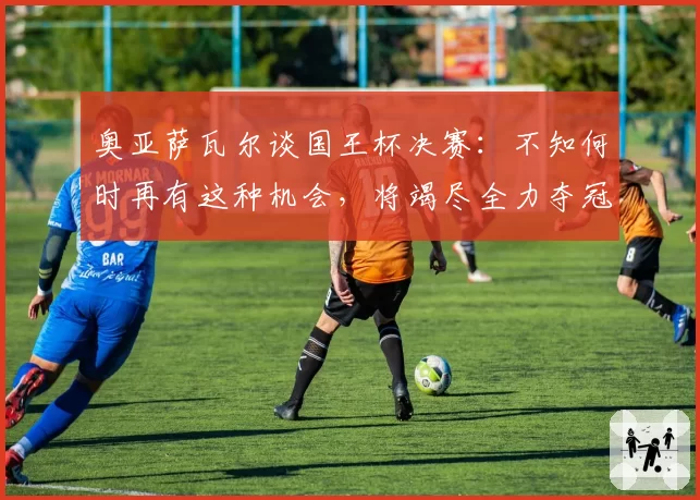 奥亚萨瓦尔谈国王杯决赛：不知何时再有这种机会，将竭尽全力夺冠