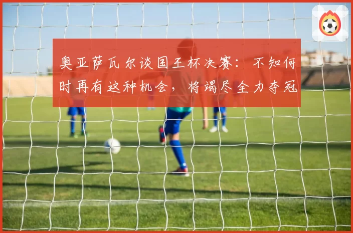 奥亚萨瓦尔谈国王杯决赛：不知何时再有这种机会，将竭尽全力夺冠