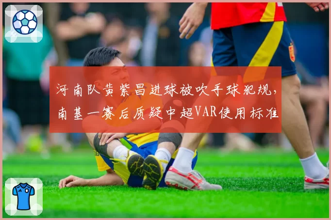 河南队黄紫昌进球被吹手球犯规,南基一赛后质疑中超VAR使用标准