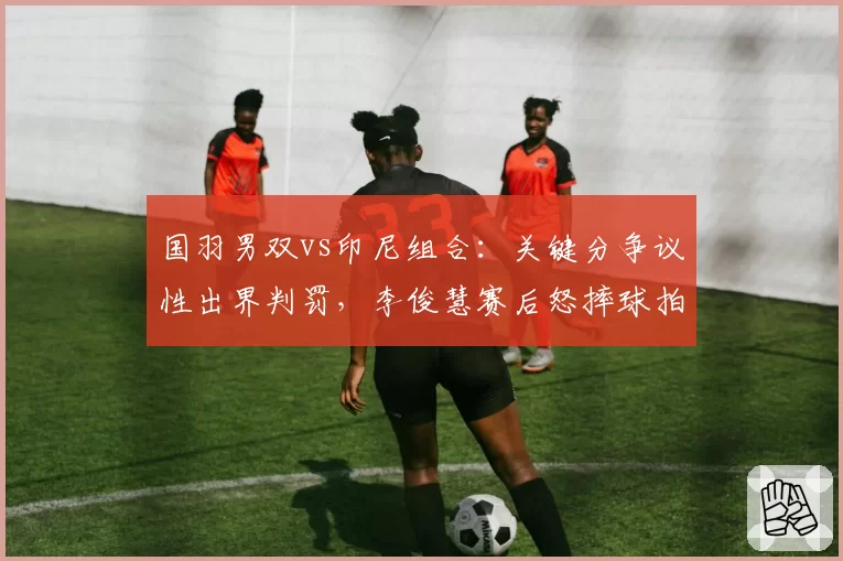 国羽男双vs印尼组合：关键分争议性出界判罚，李俊慧赛后怒摔球拍