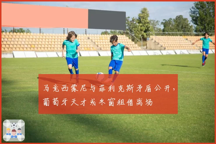 马竞西蒙尼与菲利克斯矛盾公开，葡萄牙天才或冬窗租借离场