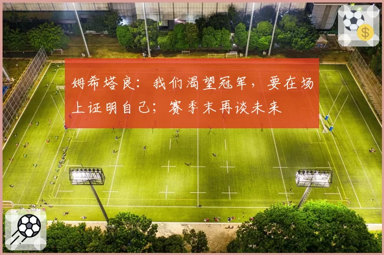 姆希塔良：我们渴望冠军，要在场上证明自己；赛季末再谈未来