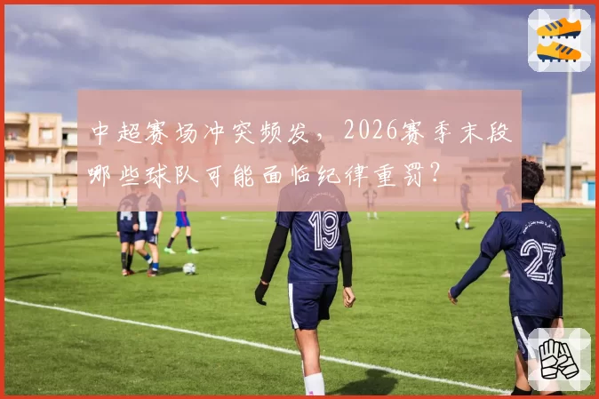 中超赛场冲突频发，2026赛季末段哪些球队可能面临纪律重罚？