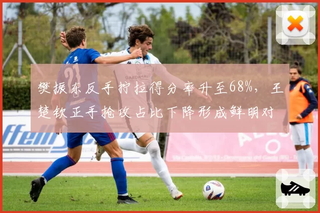 樊振东反手拧拉得分率升至68%,王楚钦正手抢攻占比下降形成鲜明对比