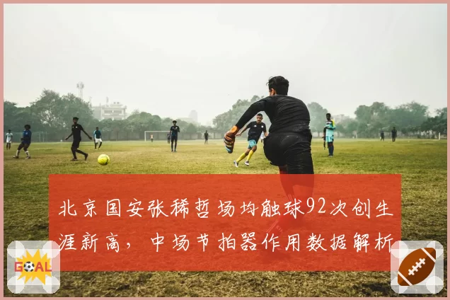 北京国安张稀哲场均触球92次创生涯新高，中场节拍器作用数据解析