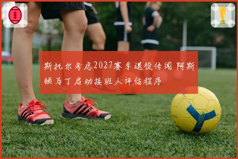 斯托尔考虑2027赛季退役传闻 阿斯顿马丁启动接班人评估程序