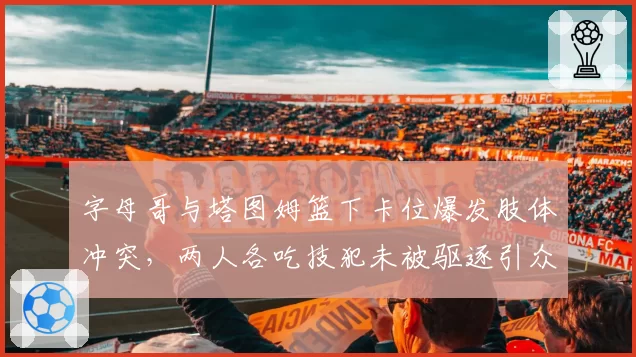 字母哥与塔图姆篮下卡位爆发肢体冲突,两人各吃技犯未被驱逐引众怒