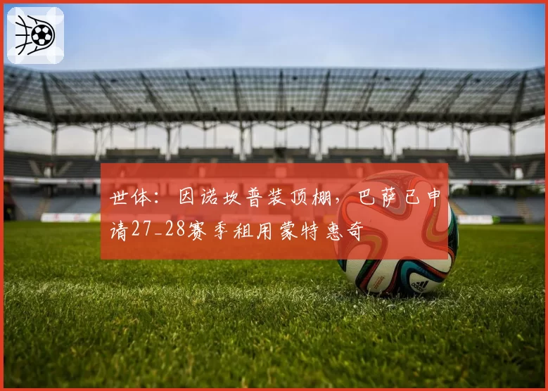 世体：因诺坎普装顶棚，巴萨已申请27_28赛季租用蒙特惠奇