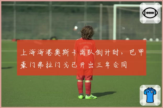 上海海港奥斯卡离队倒计时,巴甲豪门弗拉门戈已开出三年合同