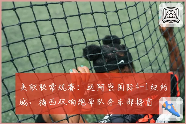 美职联常规赛:迈阿密国际4-1纽约城,梅西双响炮率队夺东部榜首