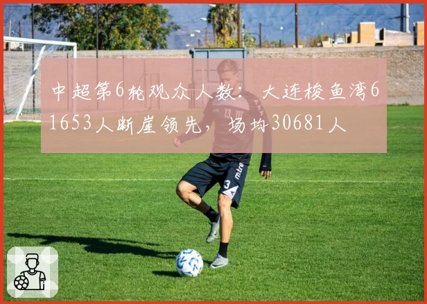中超第6轮观众人数：大连梭鱼湾61653人断崖领先，场均30681人
