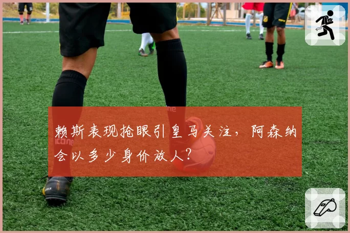 赖斯表现抢眼引皇马关注,阿森纳会以多少身价放人?