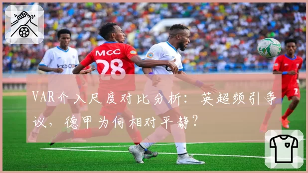 VAR介入尺度对比分析:英超频引争议,德甲为何相对平静?