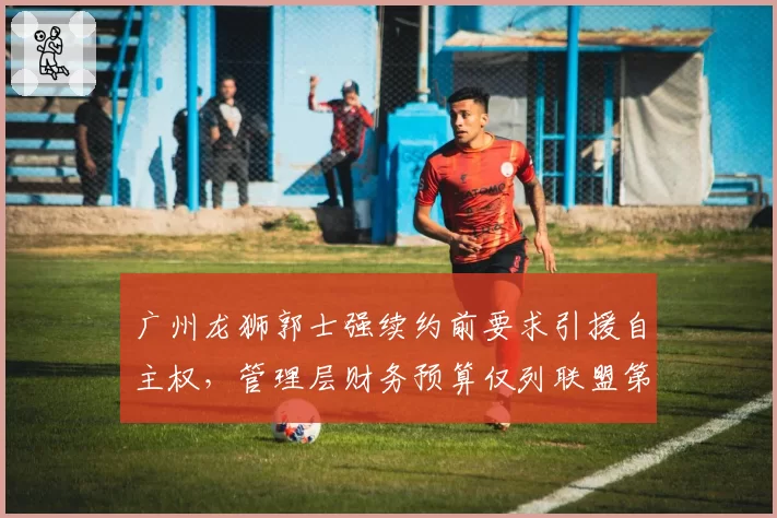 广州龙狮郭士强续约前要求引援自主权，管理层财务预算仅列联盟第14
