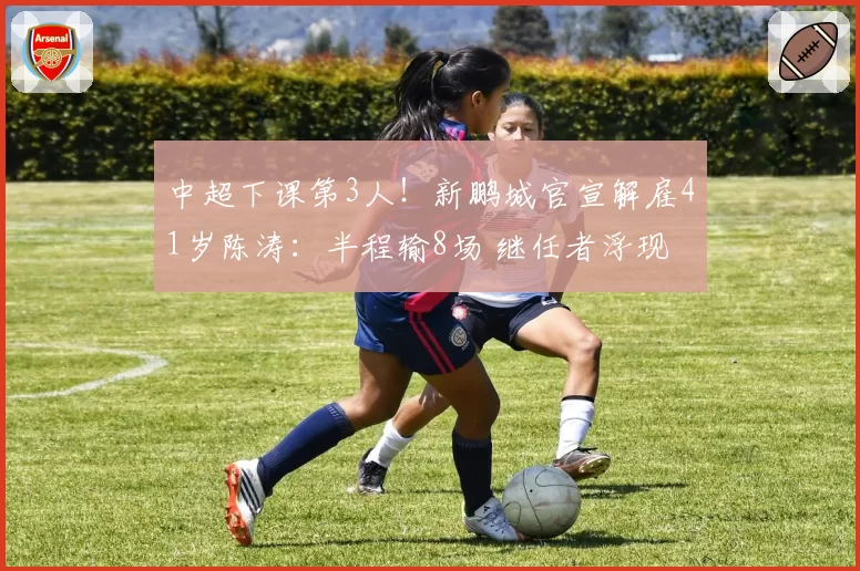 中超下课第3人!新鹏城官宣解雇41岁陈涛:半程输8场 继任者浮现