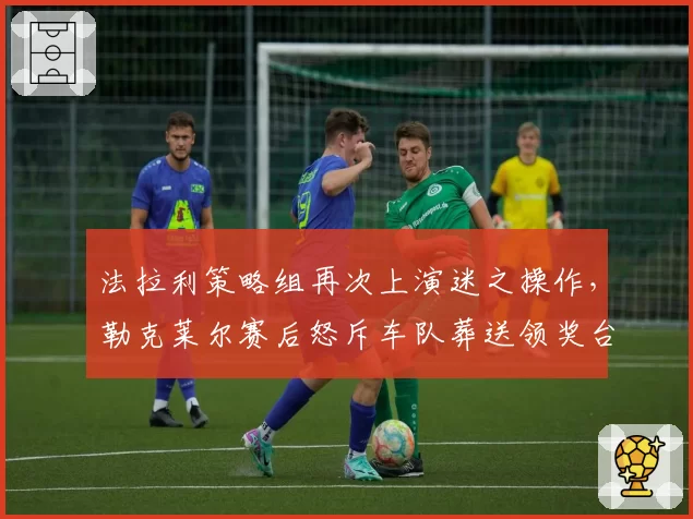法拉利策略组再次上演迷之操作，勒克莱尔赛后怒斥车队葬送领奖台