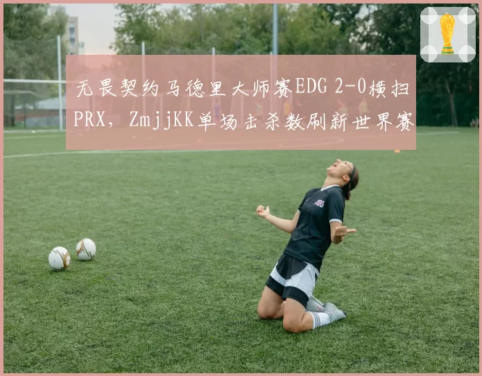 无畏契约马德里大师赛EDG 2-0横扫PRX，ZmjjKK单场击杀数刷新世界赛纪录