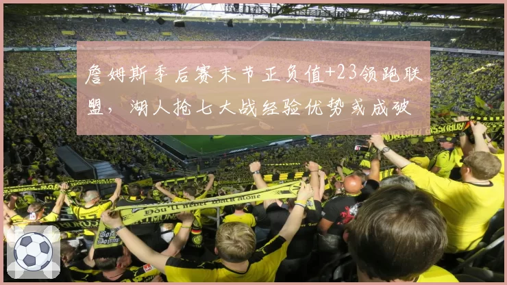 詹姆斯季后赛末节正负值+23领跑联盟,湖人抢七大战经验优势或成破局关键